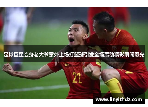 足球巨星变身老大爷意外上场打篮球引发全场轰动精彩瞬间曝光