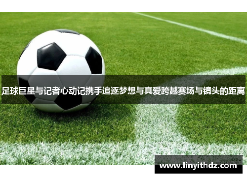 足球巨星与记者心动记携手追逐梦想与真爱跨越赛场与镜头的距离