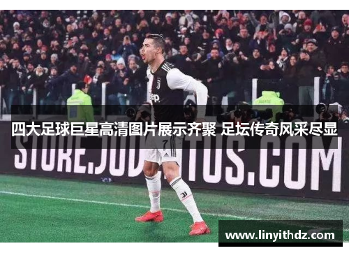 四大足球巨星高清图片展示齐聚 足坛传奇风采尽显