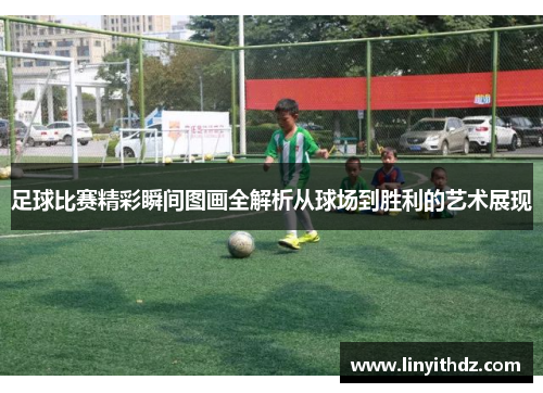 足球比赛精彩瞬间图画全解析从球场到胜利的艺术展现